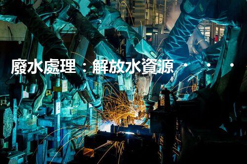 廢水處理：解放水資源，保護環(huán)境，我們能做些什么？